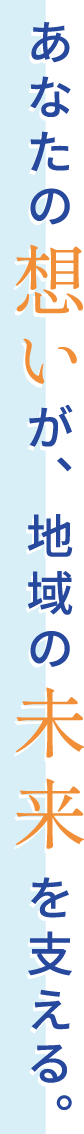 あなたの想いが、地域の未来を支える。